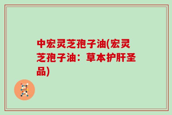 中宏灵芝孢子油(宏灵芝孢子油：草本护肝圣品)