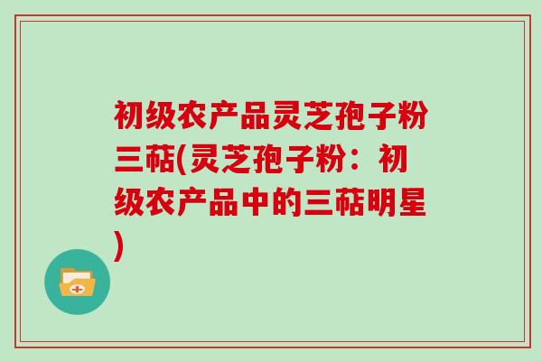 初级农产品灵芝孢子粉三萜(灵芝孢子粉:初级农产品中的三萜明星)