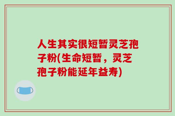 人生其实很短暂灵芝孢子粉(生命短暂,灵芝孢子粉能延年益寿)