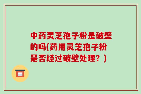 中药灵芝孢子粉是破壁的吗(药用灵芝孢子粉是否经过破壁处理?)