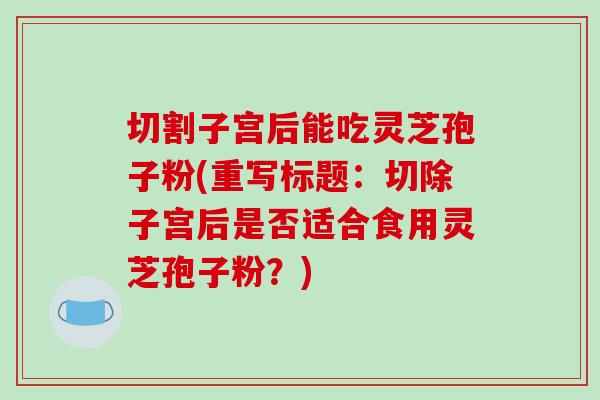 切割子宫后能吃灵芝孢子粉(重写标题:切除子宫后是否适合食用灵芝孢子粉?)