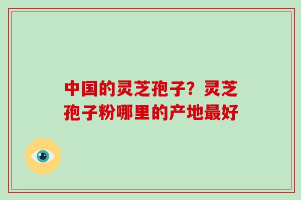 中国的灵芝孢子?灵芝孢子粉哪里的产地最好