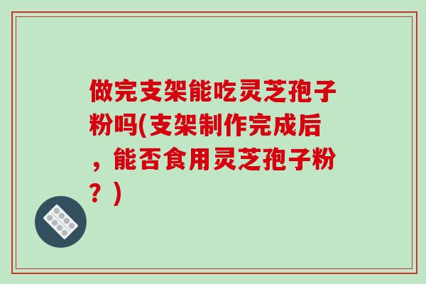 做完支架能吃灵芝孢子粉吗(支架制作完成后，能否食用灵芝孢子粉？)