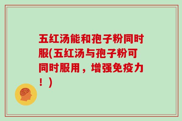 五红汤能和孢子粉同时服(五红汤与孢子粉可同时服用，增强免疫力！)