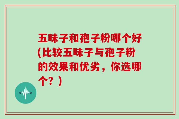 五味子和孢子粉哪个好(比较五味子与孢子粉的效果和优劣，你选哪个？)