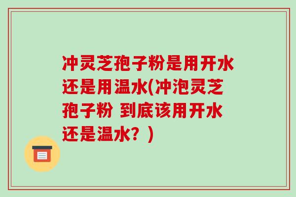 冲灵芝孢子粉是用开水还是用温水(冲泡灵芝孢子粉 到底该用开水还是温水?)