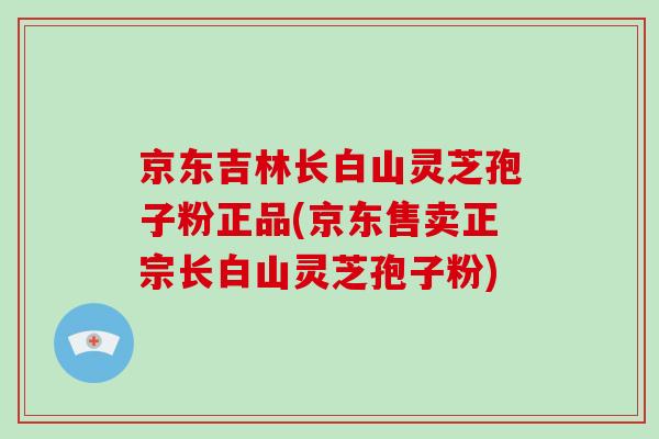 京东吉林长白山灵芝孢子粉正品(京东售卖正宗长白山灵芝孢子粉)