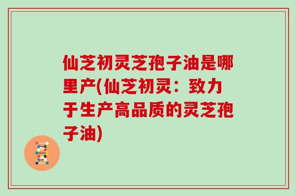 仙芝初灵芝孢子油是哪里产(仙芝初灵:致力于生产高品质的灵芝孢子油)