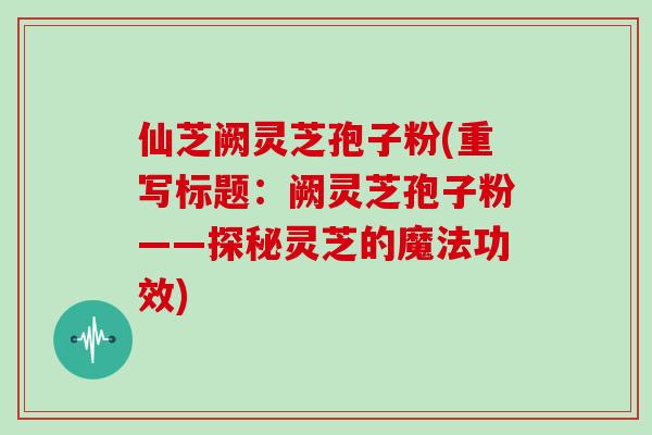 仙芝阙灵芝孢子粉(重写标题:阙灵芝孢子粉——探秘灵芝的魔法功效)