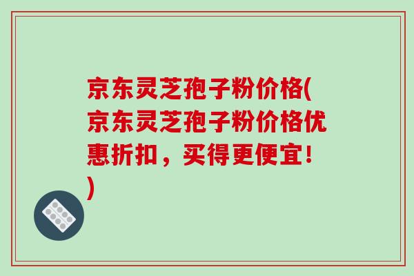 京东灵芝孢子粉价格(京东灵芝孢子粉价格优惠折扣,买得更便宜!)