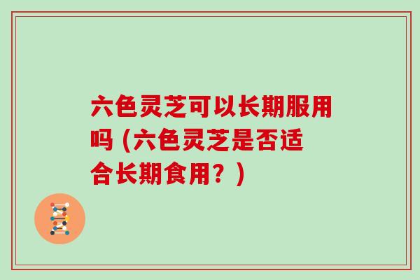 六色灵芝可以长期服用吗 (六色灵芝是否适合长期食用?)