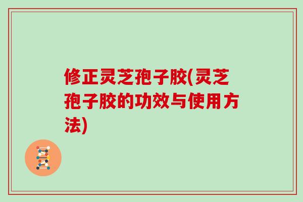 修正灵芝孢子胶(灵芝孢子胶的功效与使用方法)