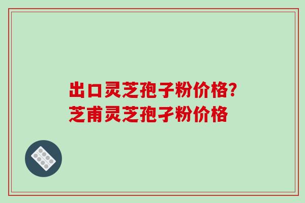 出口灵芝孢子粉价格?芝甫灵芝孢孑粉价格