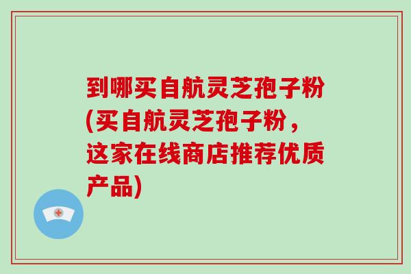 到哪买自航灵芝孢子粉(买自航灵芝孢子粉,这家在线商店推荐优质产品)