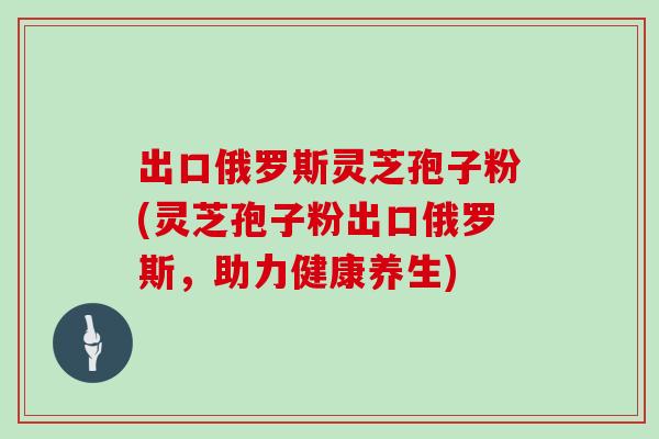 出口俄罗斯灵芝孢子粉(灵芝孢子粉出口俄罗斯,助力健康养生)