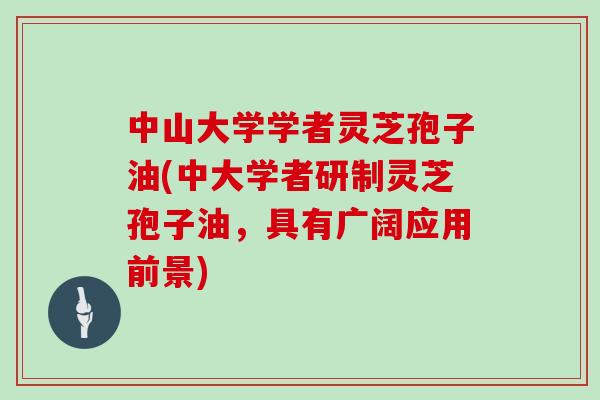 中山大学学者灵芝孢子油(中大学者研制灵芝孢子油,具有广阔应用前景)