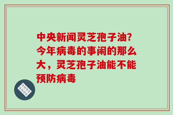 中央新闻灵芝孢子油？今年病毒的事闹的那么大，灵芝孢子油能不能预防病毒