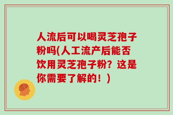 人流后可以喝灵芝孢子粉吗(人工流产后能否饮用灵芝孢子粉?这是你需要了解的!)