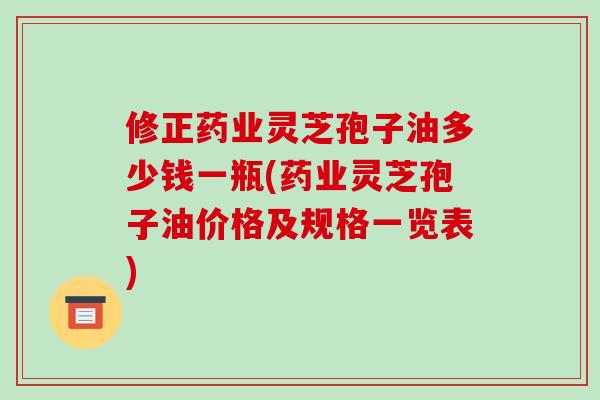 修正药业灵芝孢子油多少钱一瓶(药业灵芝孢子油价格及规格一览表)