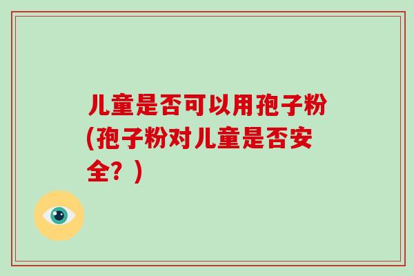 儿童是否可以用孢子粉(孢子粉对儿童是否安全?)