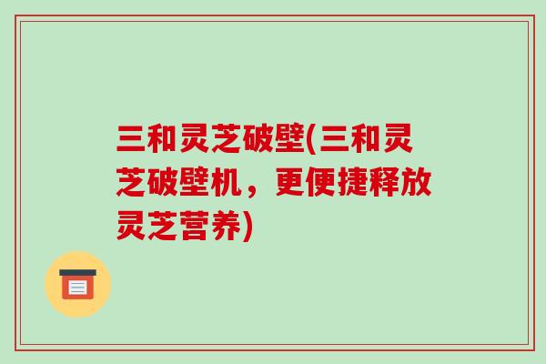 三和灵芝破壁(三和灵芝破壁机，更便捷释放灵芝营养)