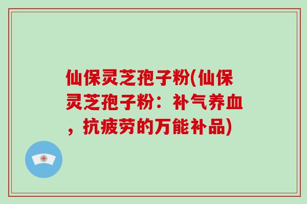 仙保灵芝孢子粉(仙保灵芝孢子粉:补气养血,抗疲劳的万能补品)