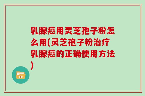 乳腺癌用灵芝孢子粉怎么用(灵芝孢子粉治疗乳腺癌的正确使用方法)
