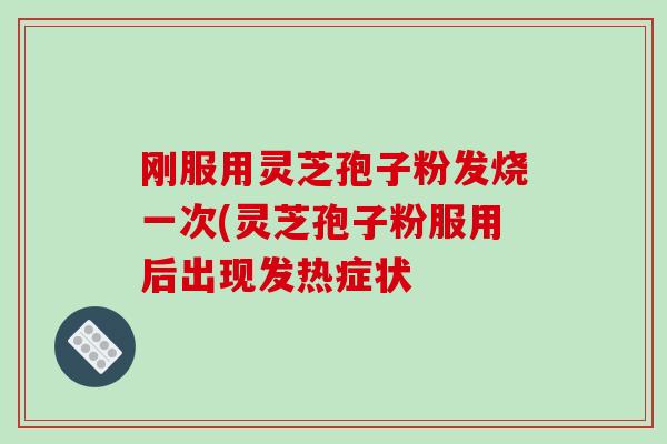 刚服用灵芝孢子粉发烧一次(灵芝孢子粉服用后出现发热症状