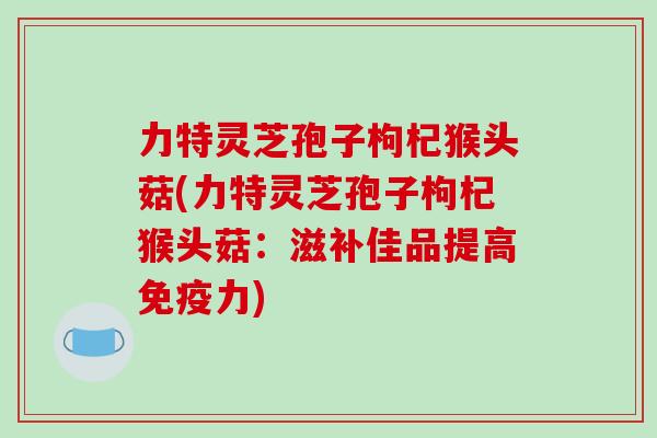 力特灵芝孢子枸杞猴头菇(力特灵芝孢子枸杞猴头菇:滋补佳品提高免疫力)