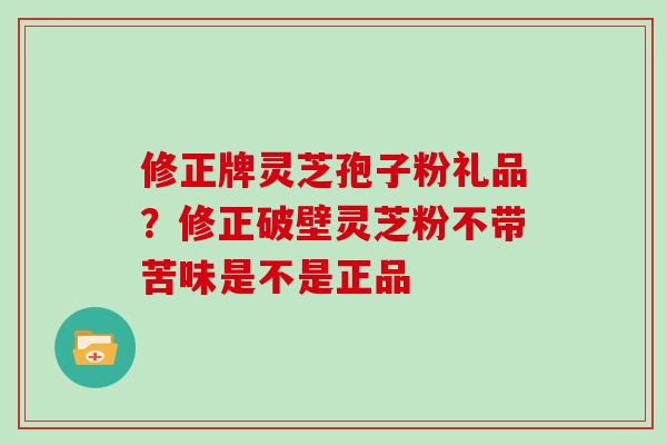 修正牌灵芝孢子粉礼品？修正破壁灵芝粉不带苦味是不是正品