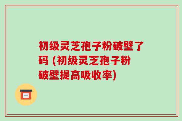 初级灵芝孢子粉破壁了码 (初级灵芝孢子粉破壁提高吸收率)