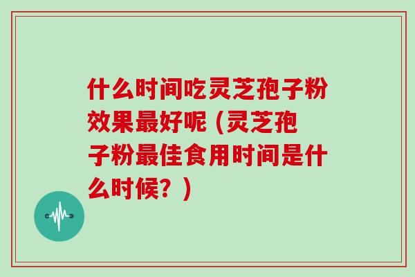 什么时间吃灵芝孢子粉效果最好呢 (灵芝孢子粉最佳食用时间是什么时候？)