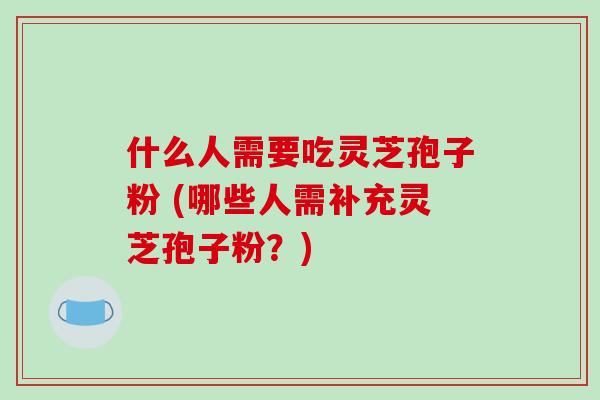 什么人需要吃灵芝孢子粉 (哪些人需补充灵芝孢子粉?)