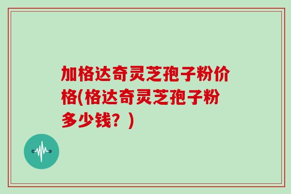 加格达奇灵芝孢子粉价格(格达奇灵芝孢子粉多少钱?)