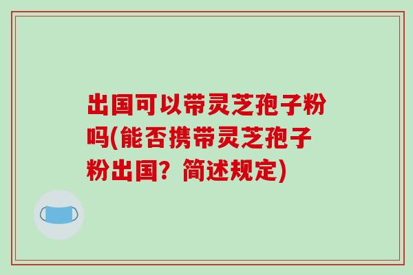 出国可以带灵芝孢子粉吗(能否携带灵芝孢子粉出国？简述规定)