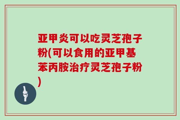 亚甲炎可以吃灵芝孢子粉(可以食用的亚甲基苯丙胺治疗灵芝孢子粉)