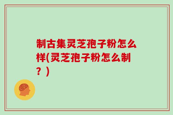 制古集灵芝孢子粉怎么样(灵芝孢子粉怎么制?)