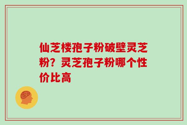 仙芝楼孢子粉破壁灵芝粉?灵芝孢子粉哪个性价比高