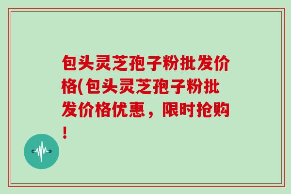 包头灵芝孢子粉批发价格(包头灵芝孢子粉批发价格优惠,限时抢购!