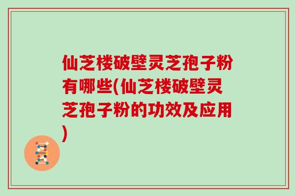 仙芝楼破壁灵芝孢子粉有哪些(仙芝楼破壁灵芝孢子粉的功效及应用)