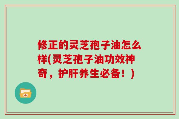 修正的灵芝孢子油怎么样(灵芝孢子油功效神奇，护肝养生必备！)