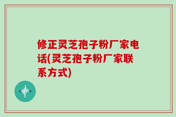 修正灵芝孢子粉厂家电话(灵芝孢子粉厂家联系方式)