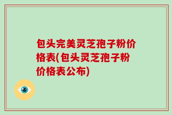 包头完美灵芝孢子粉价格表(包头灵芝孢子粉价格表公布)