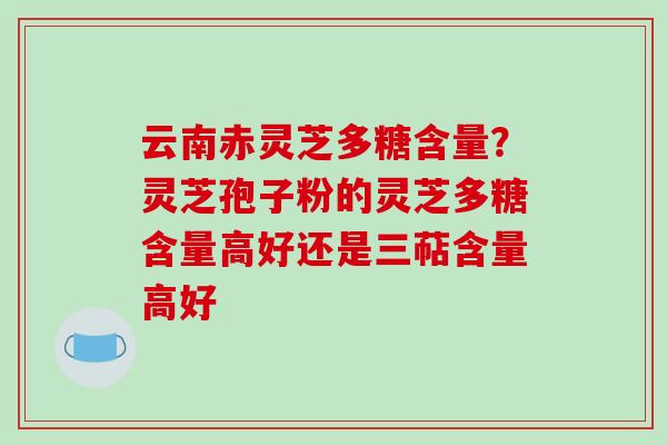云南赤灵芝多糖含量?灵芝孢子粉的灵芝多糖含量高好还是三萜含量高好