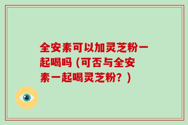 全安素可以加灵芝粉一起喝吗 (可否与全安素一起喝灵芝粉?)