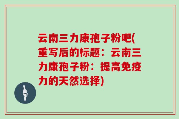云南三力康孢子粉吧(重写后的标题：云南三力康孢子粉：提高免疫力的天然选择)