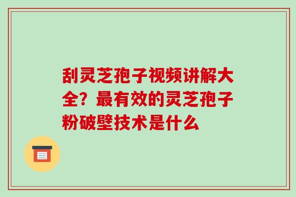 刮灵芝孢子视频讲解大全？最有效的灵芝孢子粉破壁技术是什么