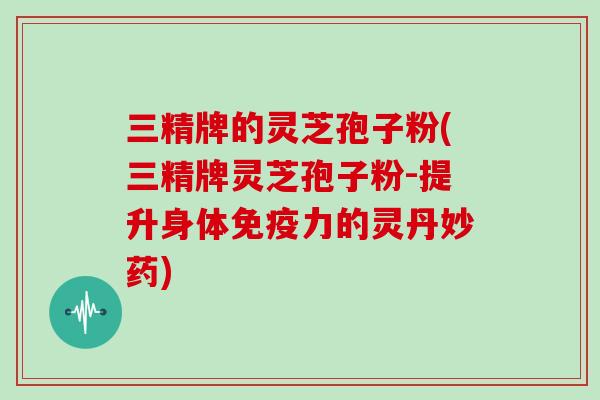 三精牌的灵芝孢子粉(三精牌灵芝孢子粉-提升身体免疫力的灵丹妙药)