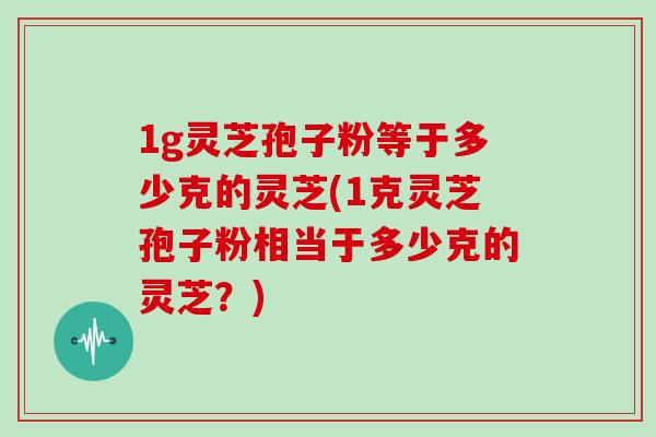 1g灵芝孢子粉等于多少克的灵芝(1克灵芝孢子粉相当于多少克的灵芝？)