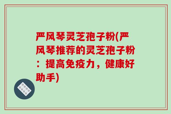 严风琴灵芝孢子粉(严风琴推荐的灵芝孢子粉:提高免疫力,健康好助手)